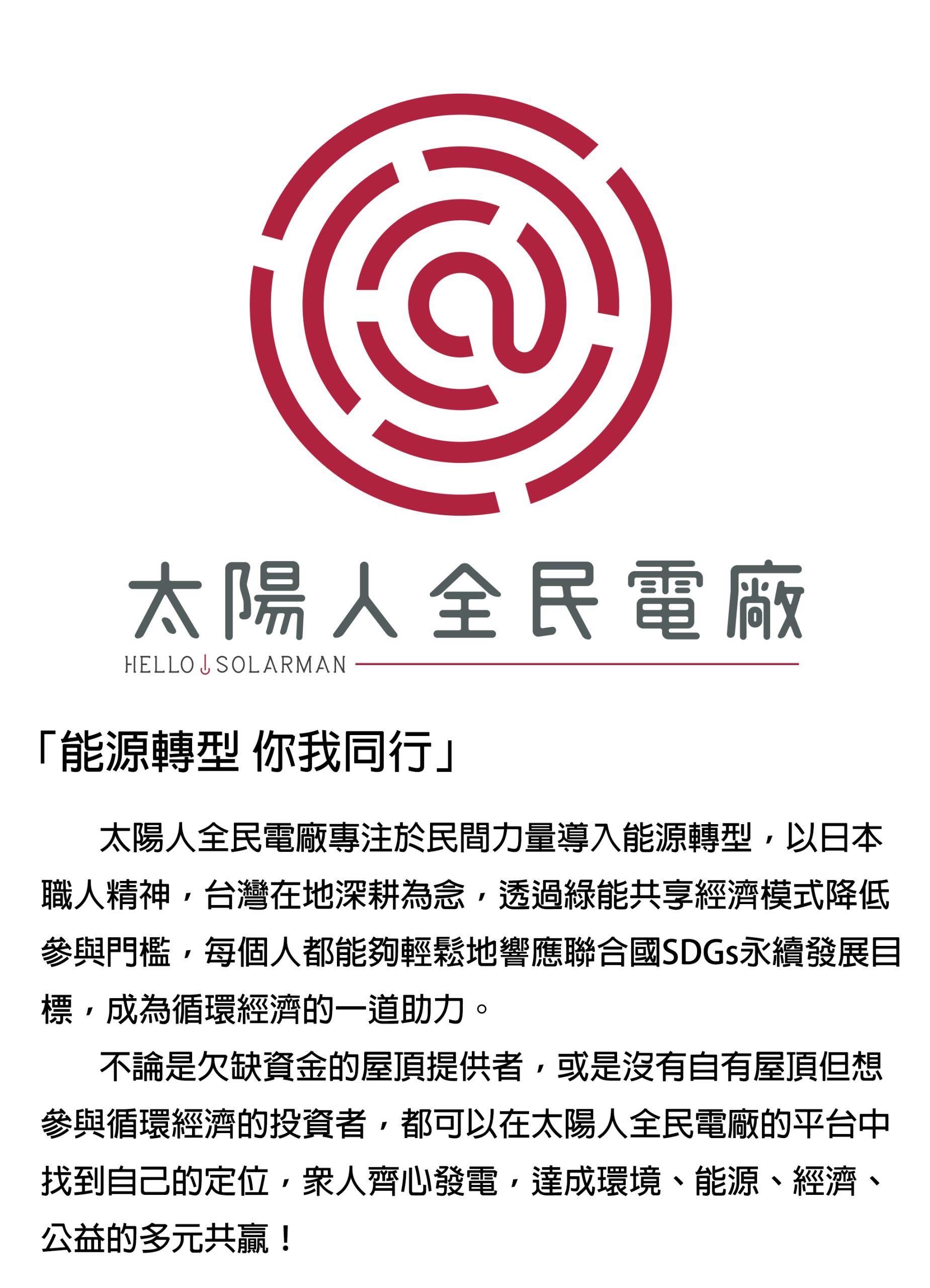 「能源轉型 你我同行」 太陽人全民電廠專注於民間力量導入能源轉型，以日本職人精神，台灣在地深耕為念，透過綠能共享經濟模式降低參與門檻，每個人都能夠輕鬆地響應聯合國SDGs永續發展目標，成為循環經濟的一道助力。 不論是欠缺資金的屋頂提供者，或是沒有自有屋頂但想參與循環經濟的投資者，都可以在太陽人全民電廠的平台中找到自己的定位，眾人齊心發電，達成環境、能源、經濟、公益的多元共贏！